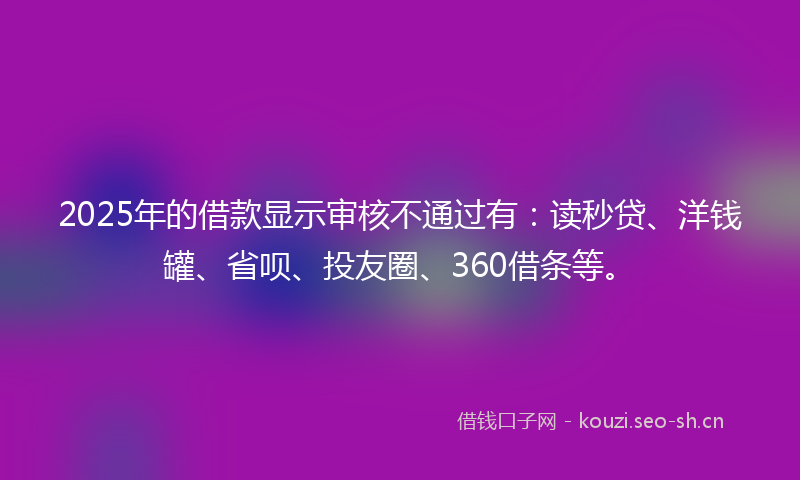 2025年的借款显示审核不通过有：读秒贷、洋钱罐、省呗、投友圈、360借条等。