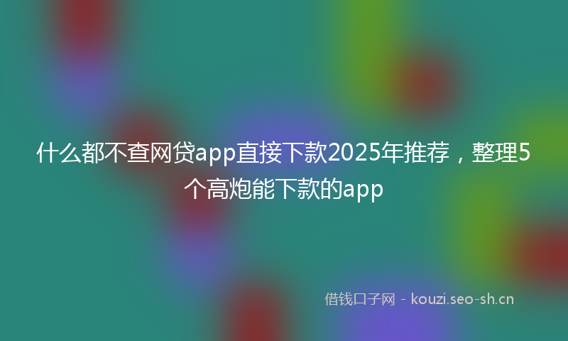 什么都不查网贷app直接下款2025年推荐，整理5个高炮能下款的app