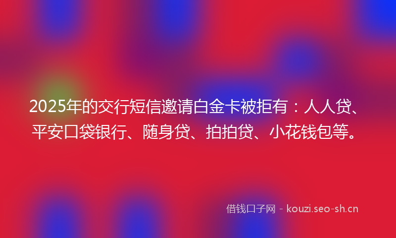 2025年的交行短信邀请白金卡被拒有：人人贷、平安口袋银行、随身贷、拍拍贷、小花钱包等。