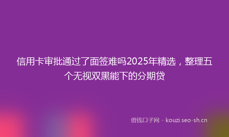 信用卡审批通过了面签难吗2025年精选，整理五个无视双黑能下的分期贷