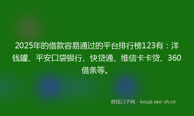 2025年的借款容易通过的平台排行榜123有：洋钱罐、平安口袋银行、快贷通、维信卡卡贷、360借条等。