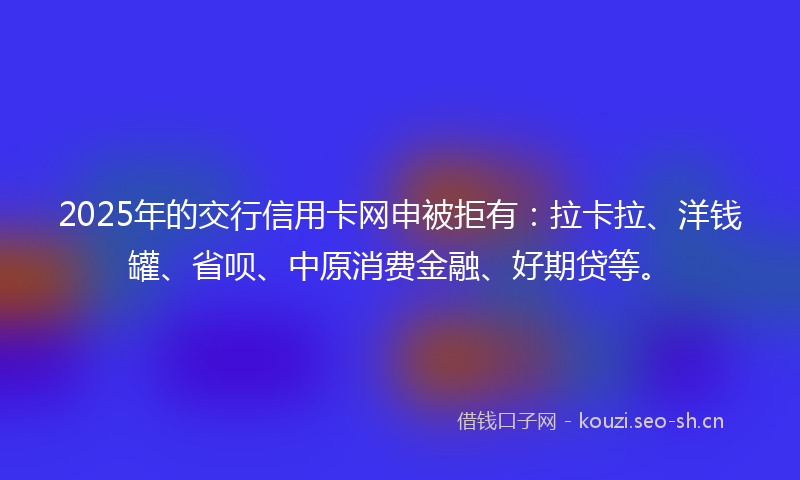 2025年的交行信用卡网申被拒有：拉卡拉、洋钱罐、省呗、中原消费金融、好期贷等。