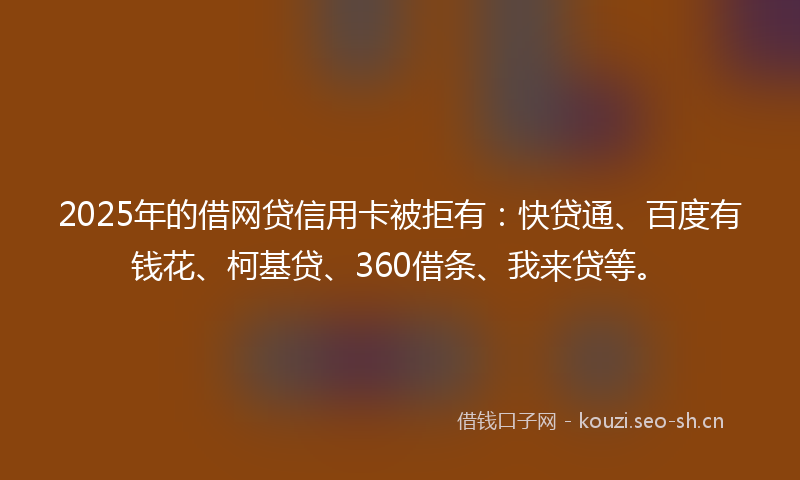 2025年的借网贷信用卡被拒有：快贷通、百度有钱花、柯基贷、360借条、我来贷等。