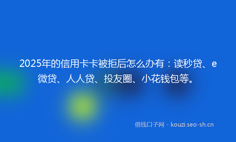 2025年的信用卡卡被拒后怎么办有：读秒贷、e微贷、人人贷、投友圈、小花钱包等。