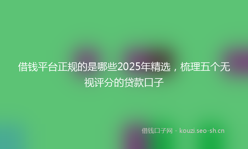 借钱平台正规的是哪些2025年精选，梳理五个无视评分的贷款口子