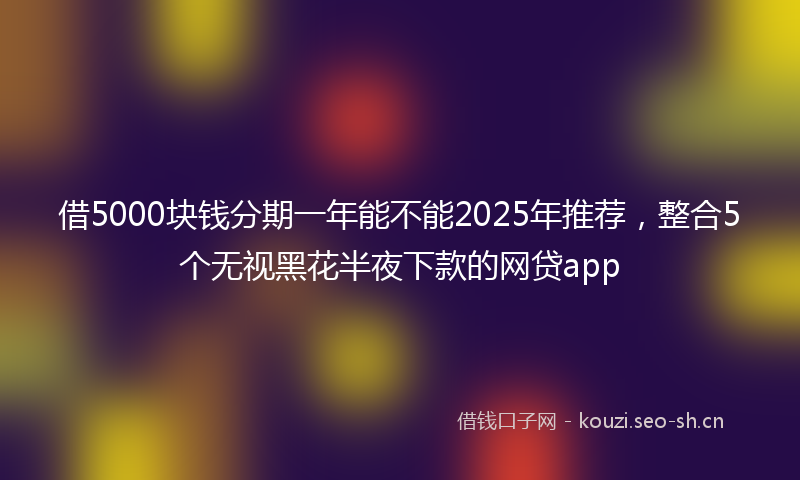 借5000块钱分期一年能不能2025年推荐,整合5个无视黑花半夜下款的网贷app