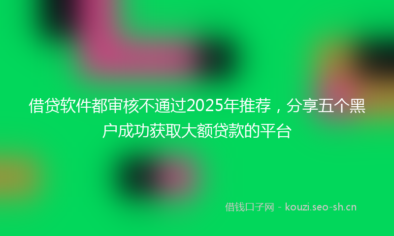 借贷软件都审核不通过2025年推荐，分享五个黑户成功获取大额贷款的平台