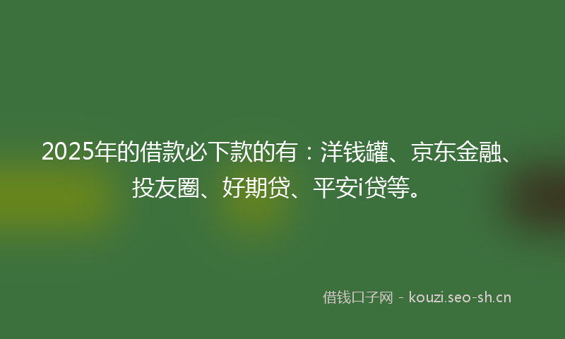 2025年的借款必下款的有：洋钱罐、京东金融、投友圈、好期贷、平安i贷等。