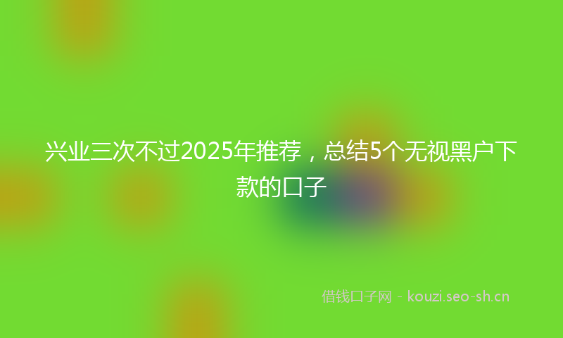 兴业三次不过2025年推荐，总结5个无视黑户下款的口子