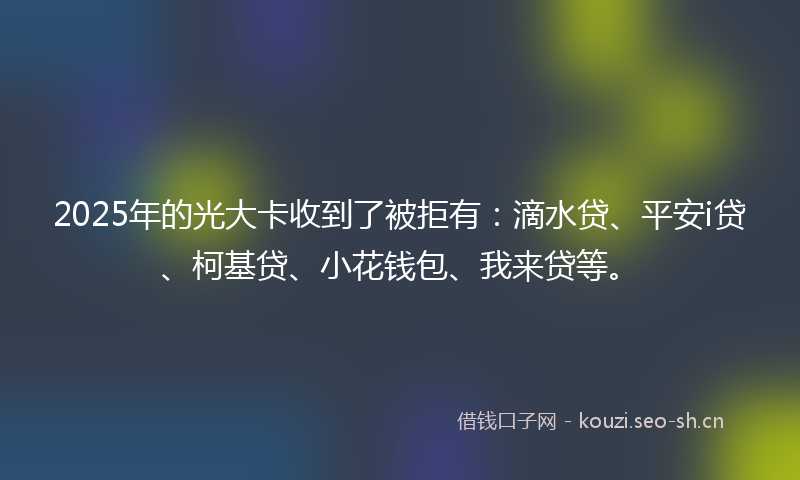 2025年的光大卡收到了被拒有：滴水贷、平安i贷、柯基贷、小花钱包、我来贷等。