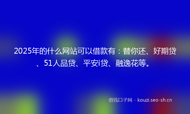 2025年的什么网站可以借款有:替你还、好期贷、51人品贷、平安i贷、融逸花等。
