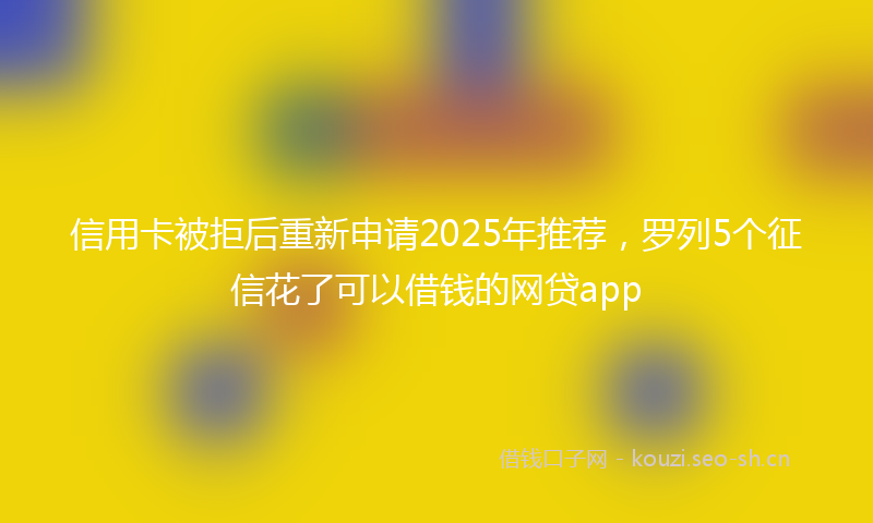 信用卡被拒后重新申请2025年推荐，罗列5个征信花了可以借钱的网贷app
