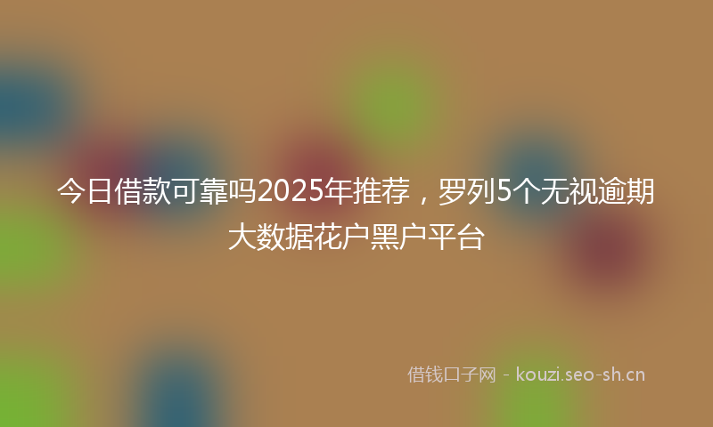 今日借款可靠吗2025年推荐，罗列5个无视逾期大数据花户黑户平台