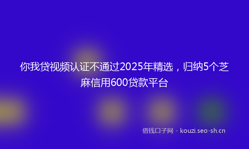 你我贷视频认证不通过2025年精选，归纳5个芝麻信用600贷款平台
