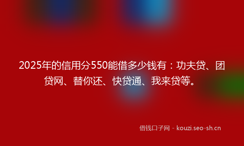 2025年的信用分550能借多少钱有：功夫贷、团贷网、替你还、快贷通、我来贷等。