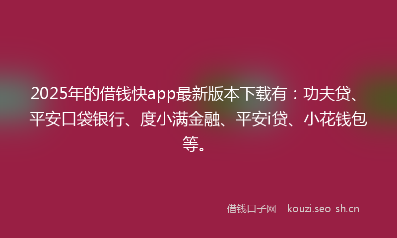 2025年的借钱快app最新版本下载有：功夫贷、平安口袋银行、度小满金融、平安i贷、小花钱包等。