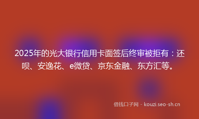 2025年的光大银行信用卡面签后终审被拒有：还呗、安逸花、e微贷、京东金融、东方汇等。