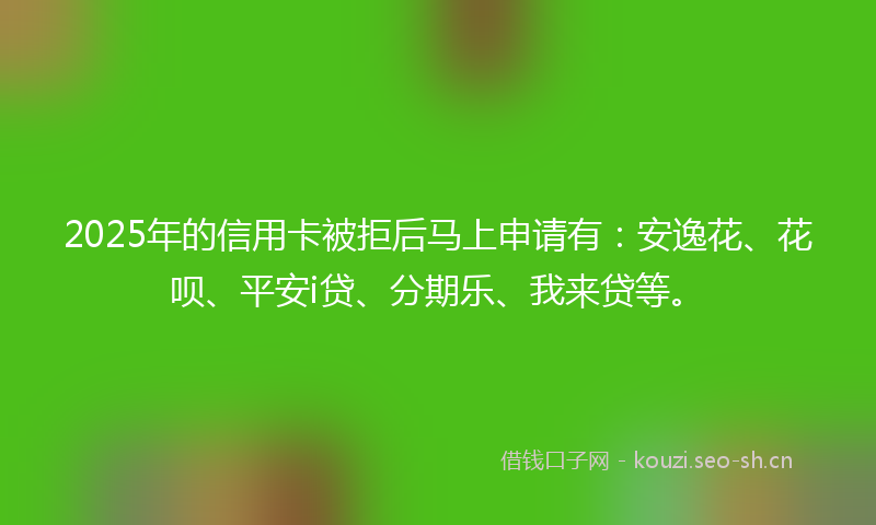 2025年的信用卡被拒后马上申请有：安逸花、花呗、平安i贷、分期乐、我来贷等。