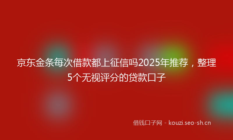 京东金条每次借款都上征信吗2025年推荐，整理5个无视评分的贷款口子
