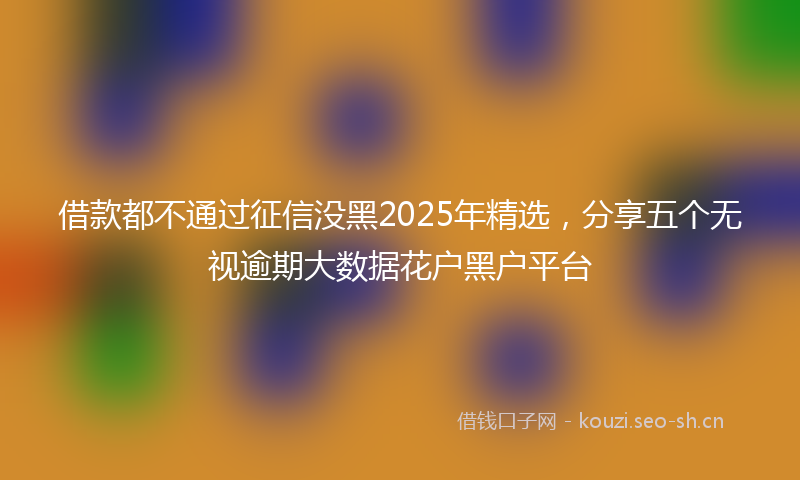 借款都不通过征信没黑2025年精选,分享五个无视逾期大数据花户黑户平台