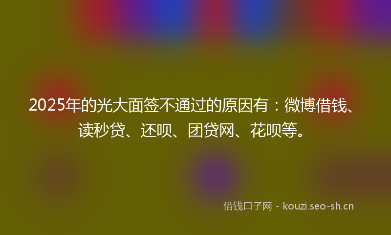 2025年的光大面签不通过的原因有：微博借钱、读秒贷、还呗、团贷网、花呗等。