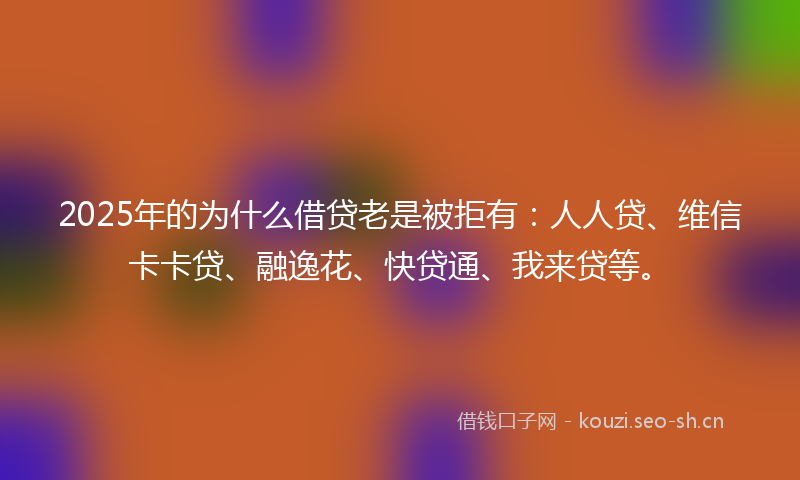 2025年的为什么借贷老是被拒有：人人贷、维信卡卡贷、融逸花、快贷通、我来贷等。