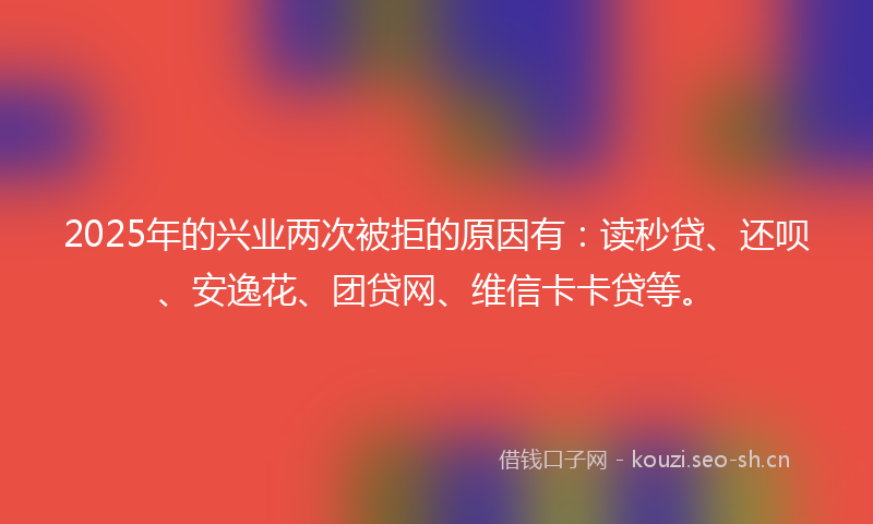 2025年的兴业两次被拒的原因有：读秒贷、还呗、安逸花、团贷网、维信卡卡贷等。