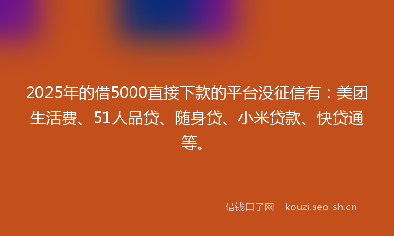 2025年的借5000直接下款的平台没征信有：美团生活费、51人品贷、随身贷、小米贷款、快贷通等。