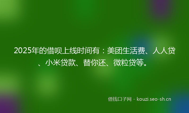 2025年的借呗上线时间有：美团生活费、人人贷、小米贷款、替你还、微粒贷等。