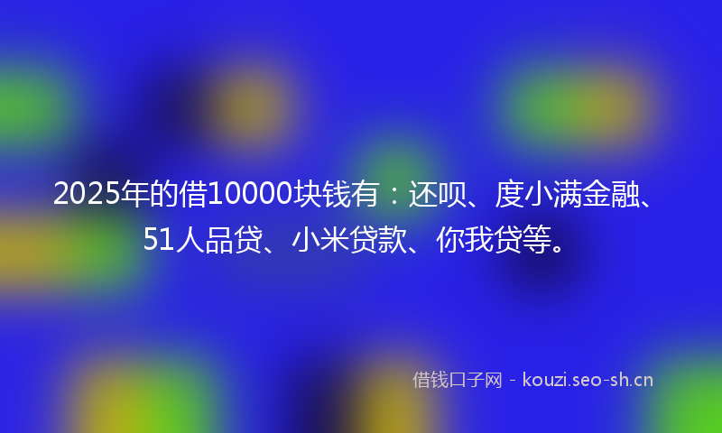 2025年的借10000块钱有：还呗、度小满金融、51人品贷、小米贷款、你我贷等。