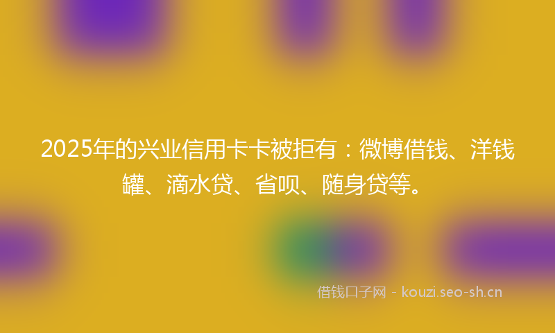 2025年的兴业信用卡卡被拒有：微博借钱、洋钱罐、滴水贷、省呗、随身贷等。