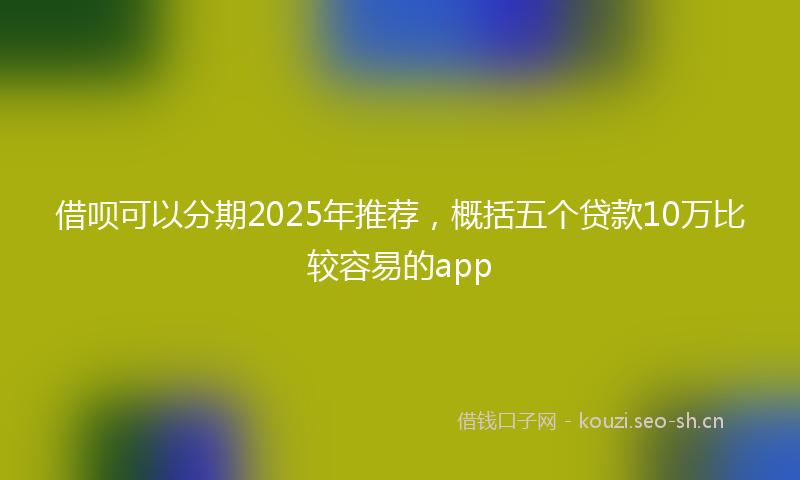 借呗可以分期2025年推荐,概括五个贷款10万比较容易的app