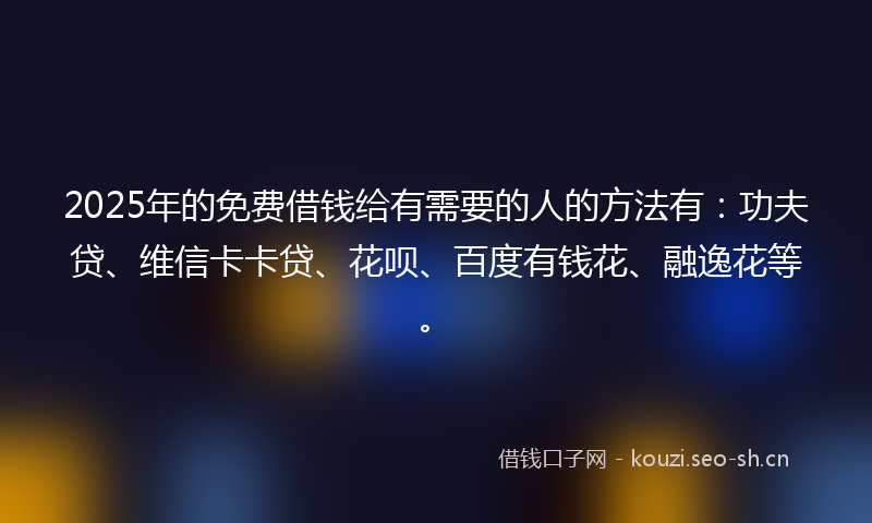 2025年的免费借钱给有需要的人的方法有：功夫贷、维信卡卡贷、花呗、百度有钱花、融逸花等。