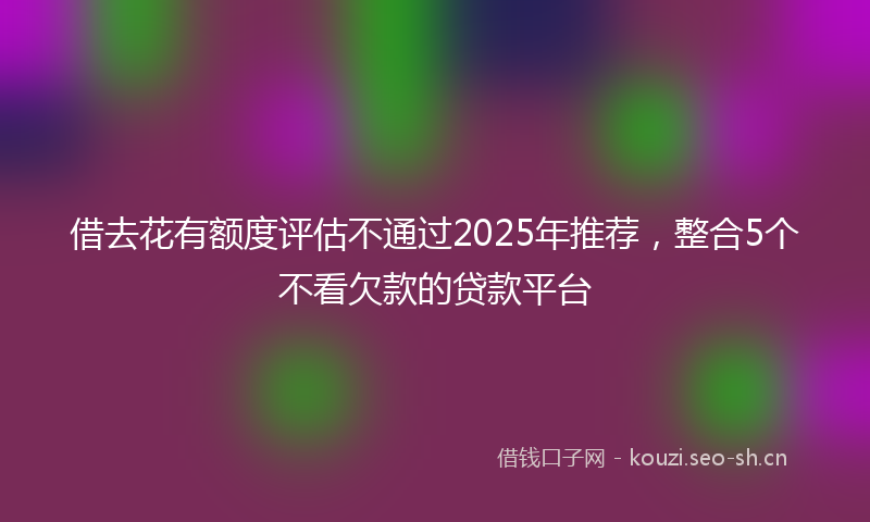 借去花有额度评估不通过2025年推荐，整合5个不看欠款的贷款平台