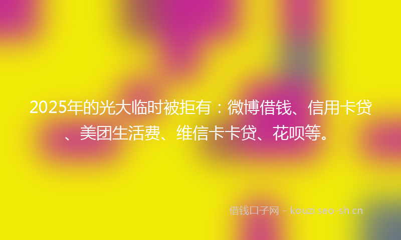 2025年的光大临时被拒有：微博借钱、信用卡贷、美团生活费、维信卡卡贷、花呗等。