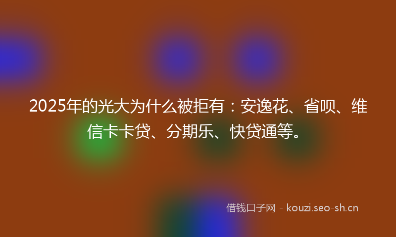 2025年的光大为什么被拒有:安逸花、省呗、维信卡卡贷、分期乐、快贷通等。