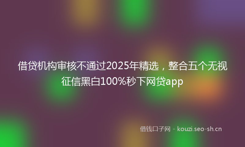 借贷机构审核不通过2025年精选，整合五个无视征信黑白100%秒下网贷app
