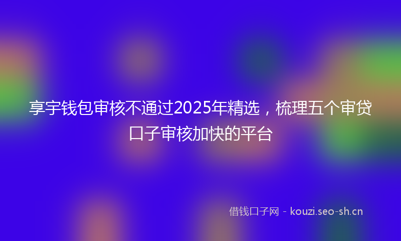 享宇钱包审核不通过2025年精选，梳理五个审贷口子审核加快的平台