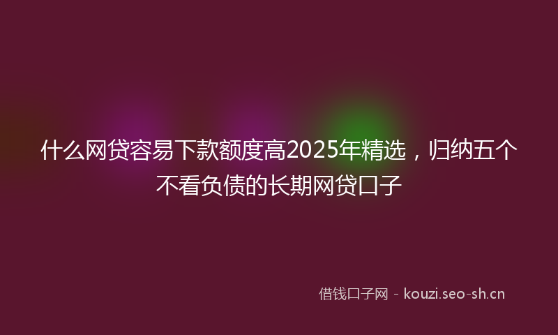 什么网贷容易下款额度高2025年精选，归纳五个不看负债的长期网贷口子