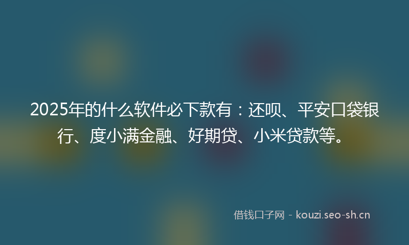 2025年的什么软件必下款有：还呗、平安口袋银行、度小满金融、好期贷、小米贷款等。