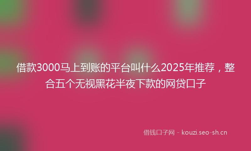 借款3000马上到账的平台叫什么2025年推荐，整合五个无视黑花半夜下款的网贷口子