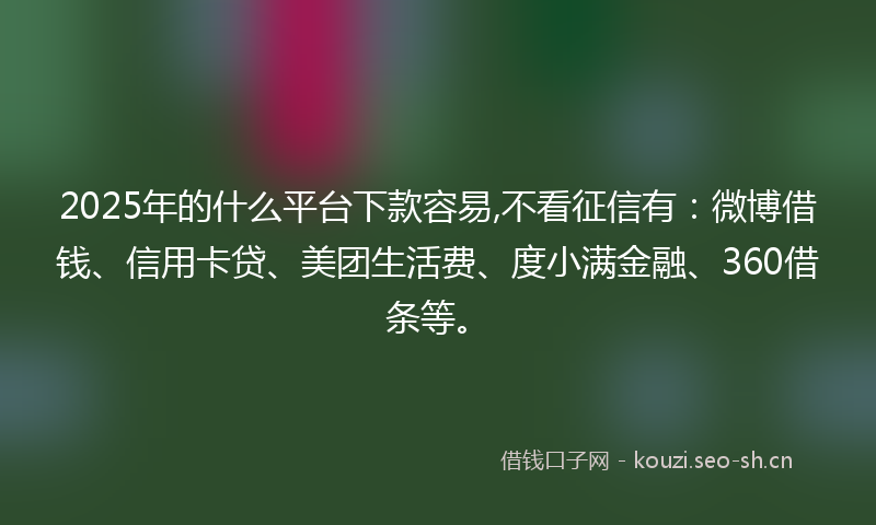 2025年的什么平台下款容易,不看征信有：微博借钱、信用卡贷、美团生活费、度小满金融、360借条等。