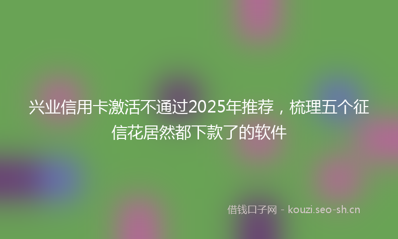 兴业信用卡激活不通过2025年推荐，梳理五个征信花居然都下款了的软件