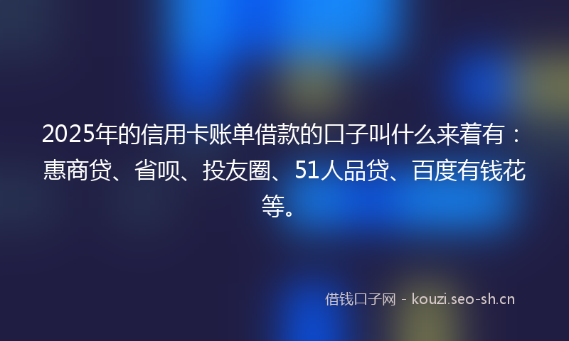 2025年的信用卡账单借款的口子叫什么来着有：惠商贷、省呗、投友圈、51人品贷、百度有钱花等。
