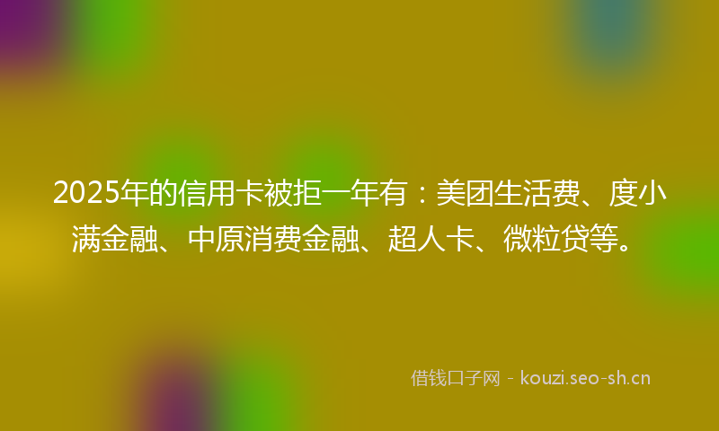 2025年的信用卡被拒一年有：美团生活费、度小满金融、中原消费金融、超人卡、微粒贷等。