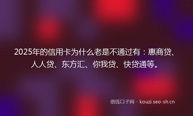 2025年的信用卡为什么老是不通过有：惠商贷、人人贷、东方汇、你我贷、快贷通等。