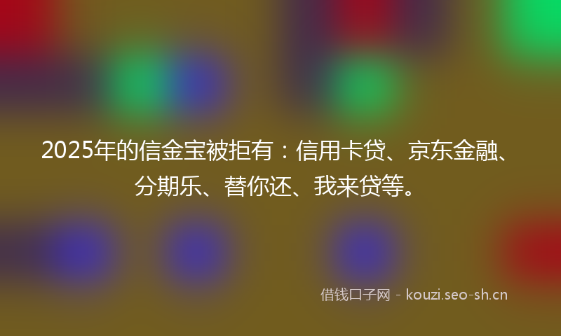 2025年的信金宝被拒有：信用卡贷、京东金融、分期乐、替你还、我来贷等。