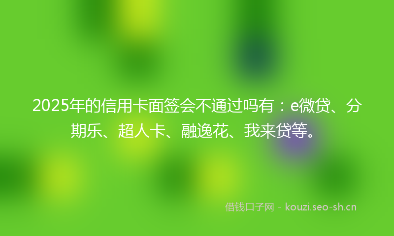 2025年的信用卡面签会不通过吗有：e微贷、分期乐、超人卡、融逸花、我来贷等。