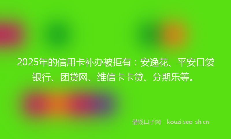 2025年的信用卡补办被拒有：安逸花、平安口袋银行、团贷网、维信卡卡贷、分期乐等。