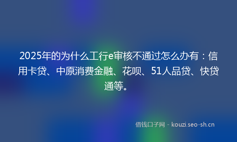 2025年的为什么工行e审核不通过怎么办有：信用卡贷、中原消费金融、花呗、51人品贷、快贷通等。